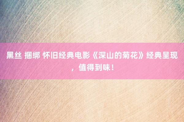 黑丝 捆绑 怀旧经典电影《深山的菊花》经典呈现，值得到味！